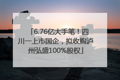 6.76亿大手笔！四川一上市国企，拟收购泸州弘盛100%股权